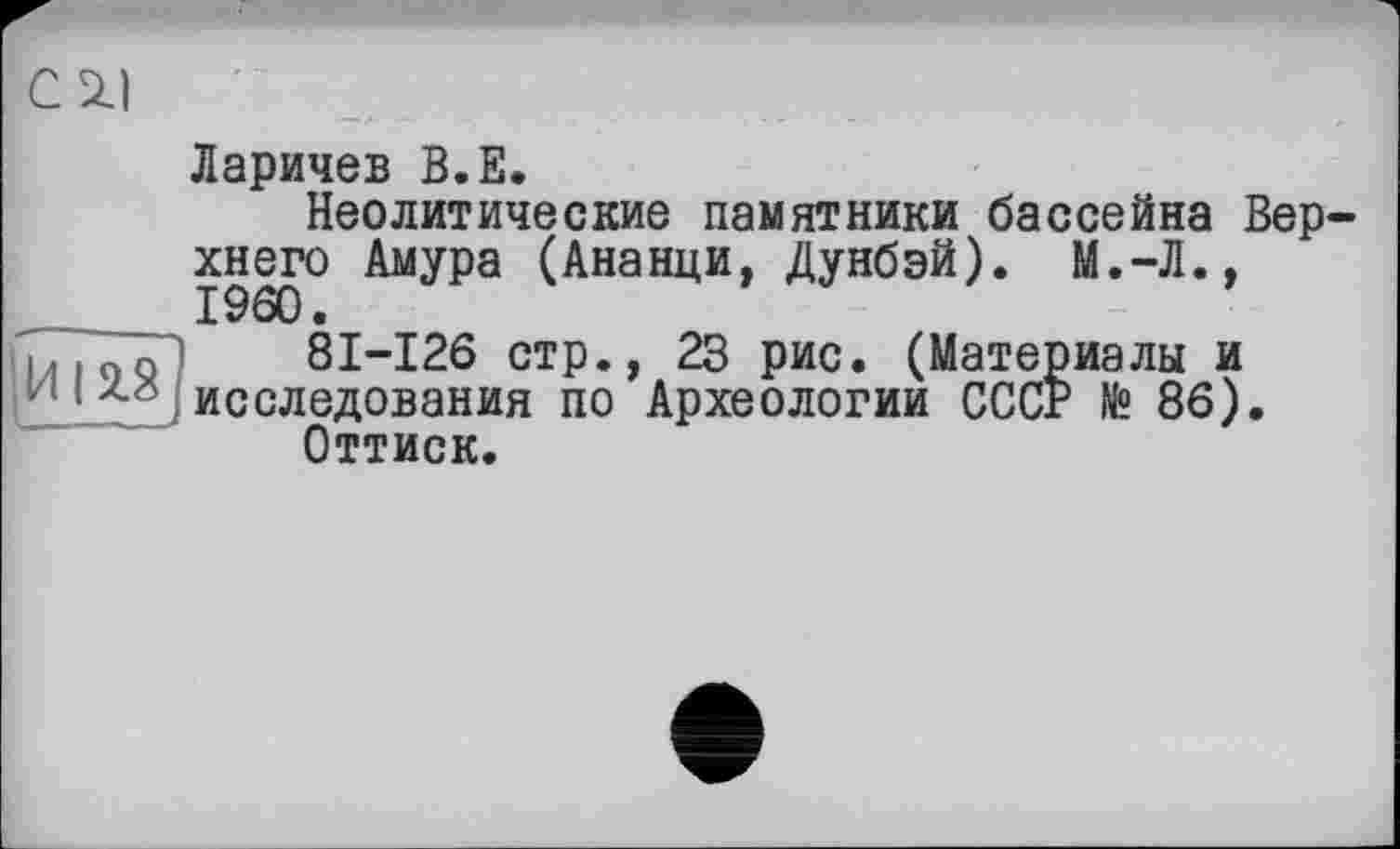 ﻿С 2.1
Ларичев В.Е.
Неолитические памятники бассейна Верхнего Амура (Ананци, Дунбэй). М.-Л., I960.
ТіГоо") 81-126 стр., 23 рис. (Материалы и 1/1 •	, исследования по Археологии СССР № 86).
Оттиск.